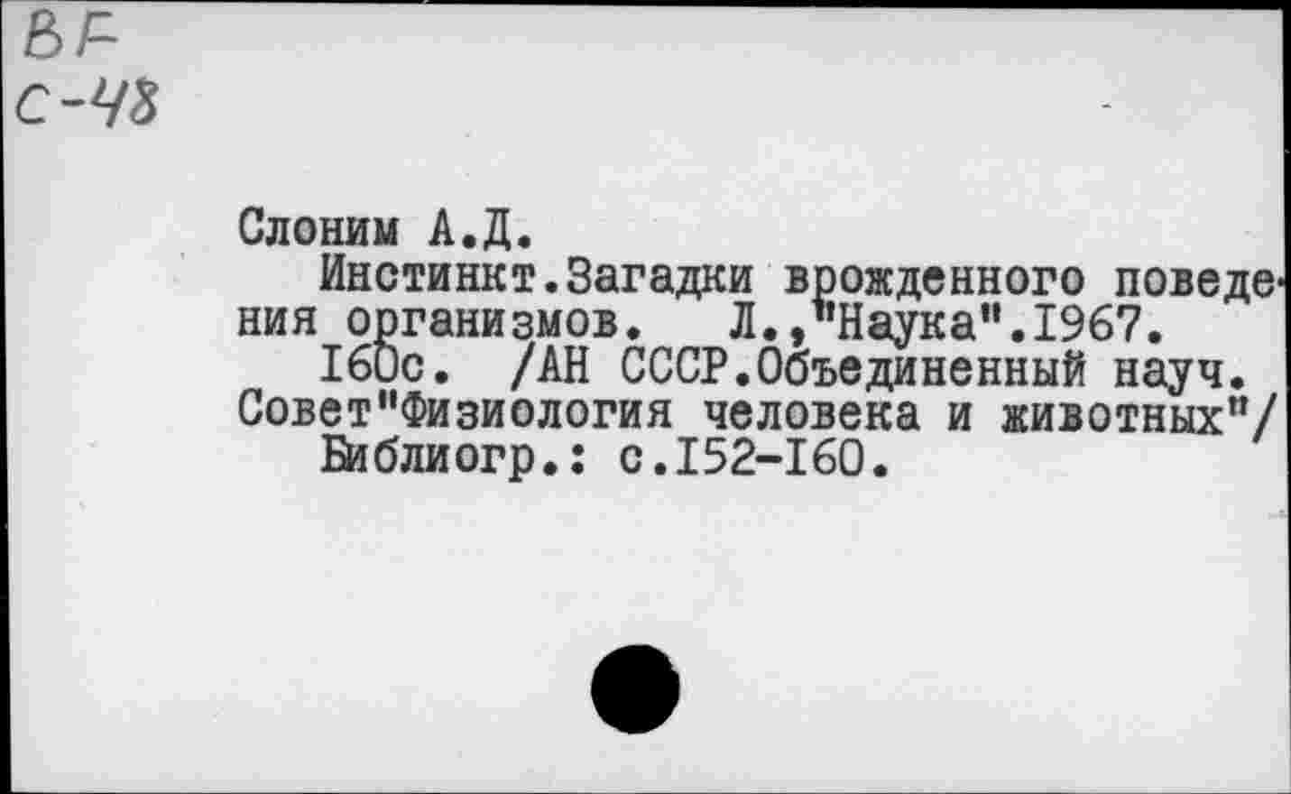 ﻿ы=~ с-43
Слоним А.Д.
Инстинкт.Загадки врожденного поведв' ния организмов. Л./’Наука“.1967.
160с. /АН СССР.Объединенный науч. Совет“Физиология человека и животных"/
Библиогр.: с.152-160.